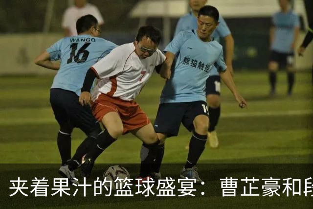 夹着果汁的篮球盛宴：曹芷豪和段成果的激战！